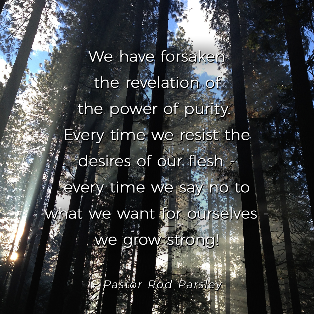 “We have forsaken the revelation of the power of purity. Every time we resist the desires of our flesh – every time we say no to what we want for ourselves – we grow strong!” – Pastor Rod Parsley